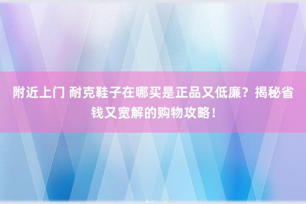 附近上门 耐克鞋子在哪买是正品又低廉？揭秘省钱又宽解的购物攻略！