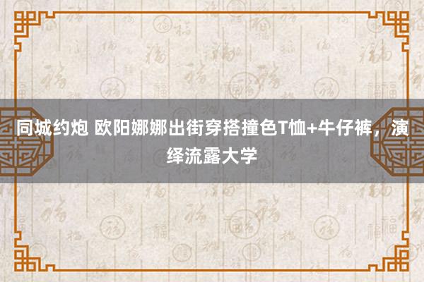同城约炮 欧阳娜娜出街穿搭撞色T恤+牛仔裤，演绎流露大学