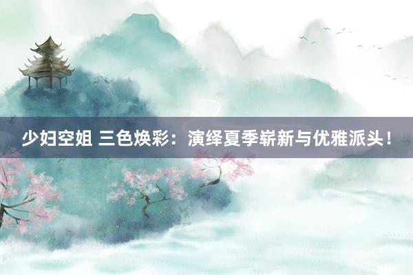 少妇空姐 三色焕彩：演绎夏季崭新与优雅派头！