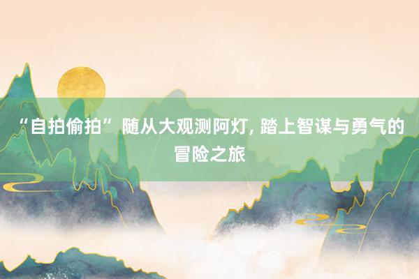 “自拍偷拍” 随从大观测阿灯， 踏上智谋与勇气的冒险之旅