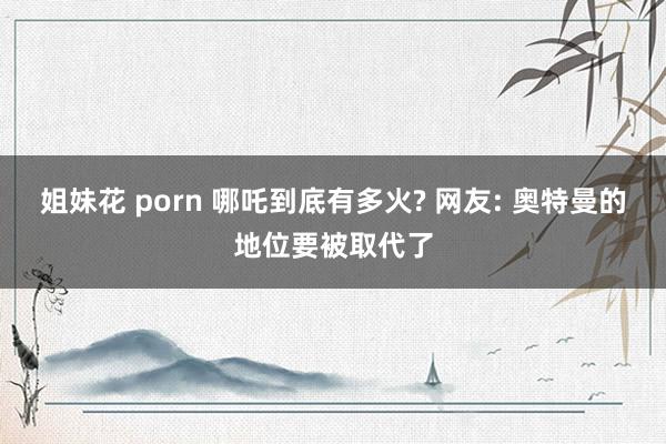 姐妹花 porn 哪吒到底有多火? 网友: 奥特曼的地位要被取代了