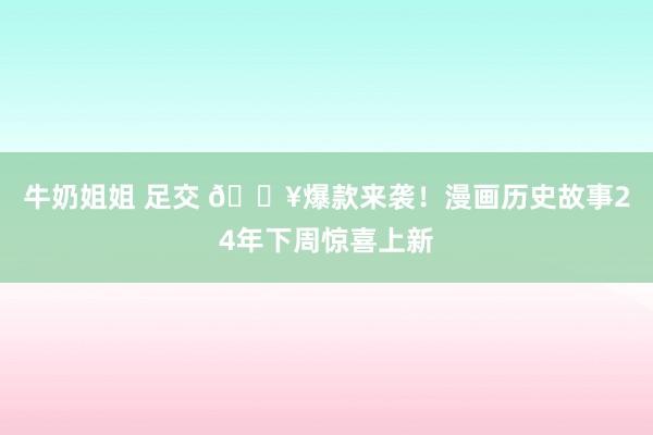 牛奶姐姐 足交 🔥爆款来袭!漫画历史故事24年下周惊喜上新