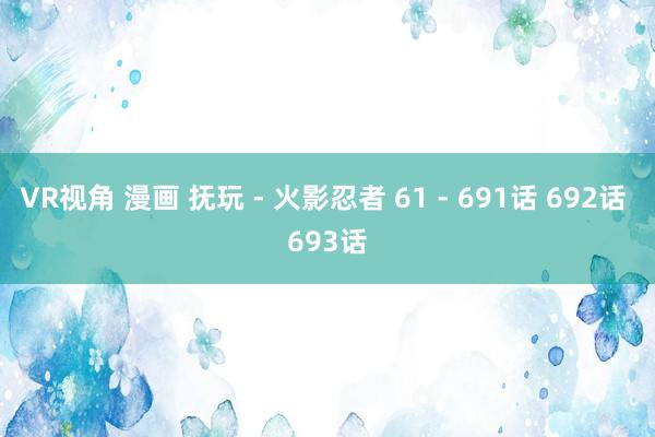 VR视角 漫画 抚玩 - 火影忍者 61 - 691话 692话 693话