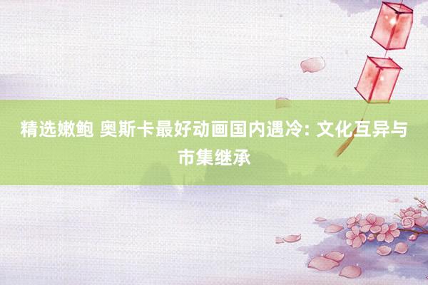 精选嫩鲍 奥斯卡最好动画国内遇冷: 文化互异与市集继承
