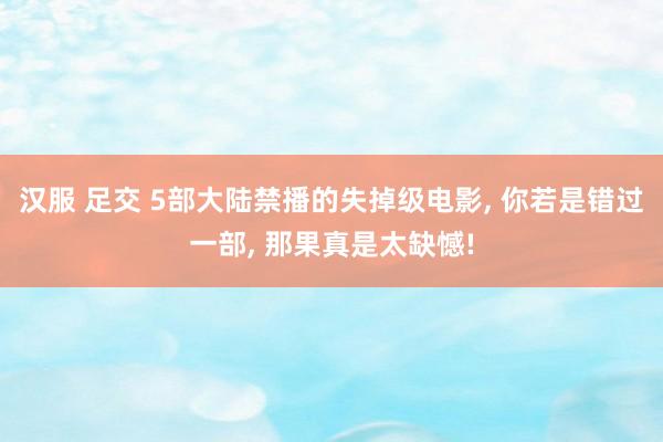 汉服 足交 5部大陆禁播的失掉级电影， 你若是错过一部， 那果真是太缺憾!