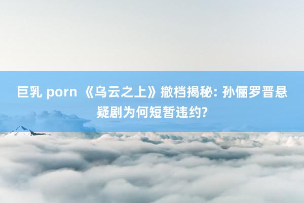 巨乳 porn 《乌云之上》撤档揭秘: 孙俪罗晋悬疑剧为何短暂违约?