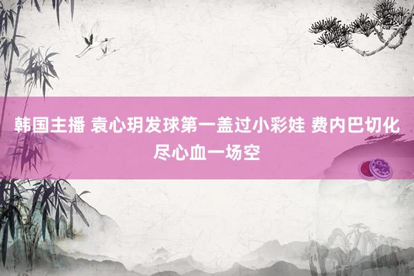 韩国主播 袁心玥发球第一盖过小彩娃 费内巴切化尽心血一场空