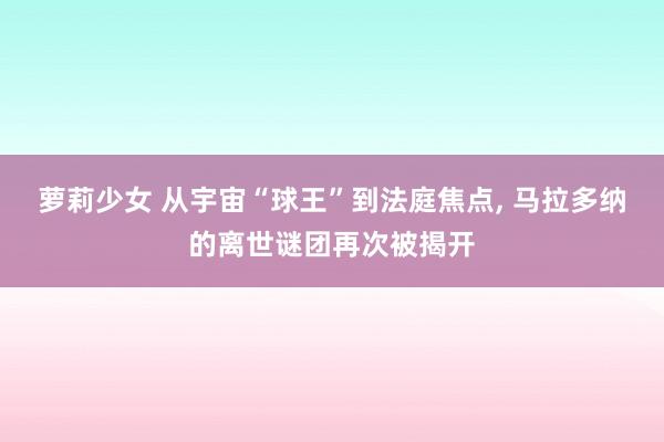 萝莉少女 从宇宙“球王”到法庭焦点， 马拉多纳的离世谜团再次被揭开