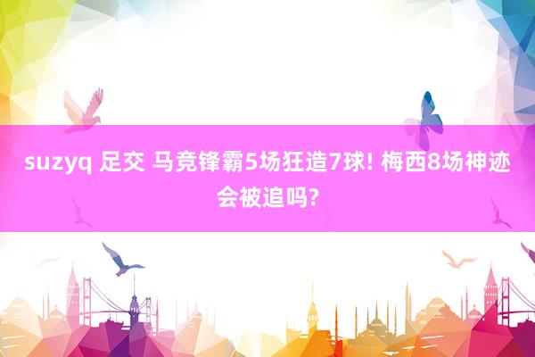 suzyq 足交 马竞锋霸5场狂造7球! 梅西8场神迹会被追吗?