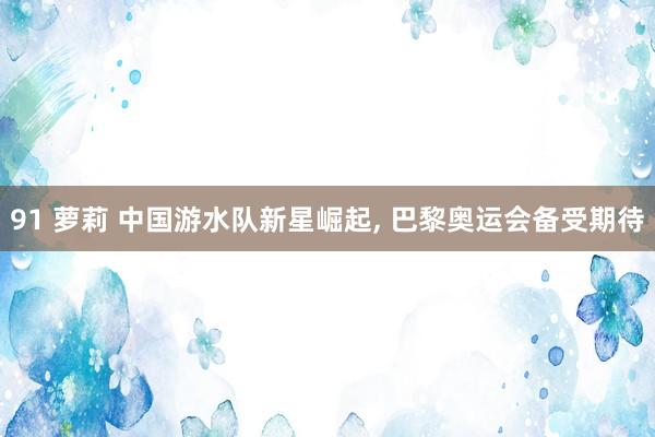 91 萝莉 中国游水队新星崛起， 巴黎奥运会备受期待