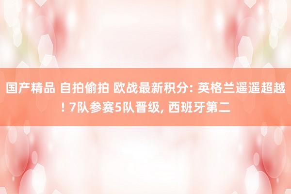 国产精品 自拍偷拍 欧战最新积分: 英格兰遥遥超越! 7队参赛5队晋级， 西班牙第二