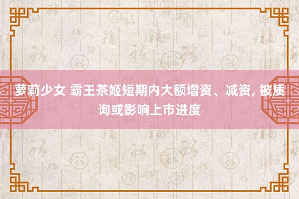 萝莉少女 霸王茶姬短期内大额增资、减资， 被质询或影响上市进度