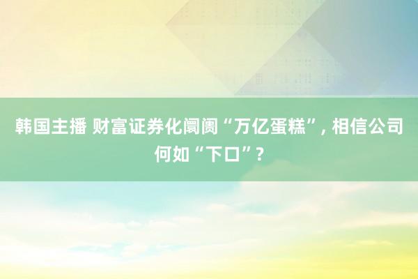 韩国主播 财富证券化阛阓“万亿蛋糕”， 相信公司何如“下口”?