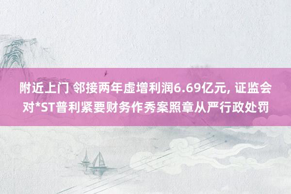 附近上门 邻接两年虚增利润6.69亿元， 证监会对*ST普利紧要财务作秀案照章从严行政处罚
