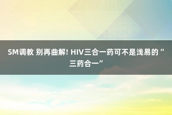 SM调教 别再曲解! HIV三合一药可不是浅易的“三药合一”
