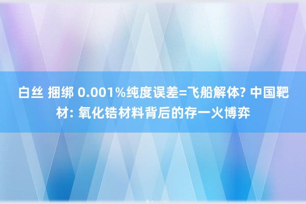 白丝 捆绑 0.001%纯度误差=飞船解体? 中国靶材: 氧化锆材料背后的存一火博弈