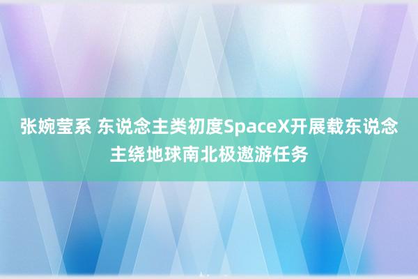 张婉莹系 东说念主类初度SpaceX开展载东说念主绕地球南北极遨游任务