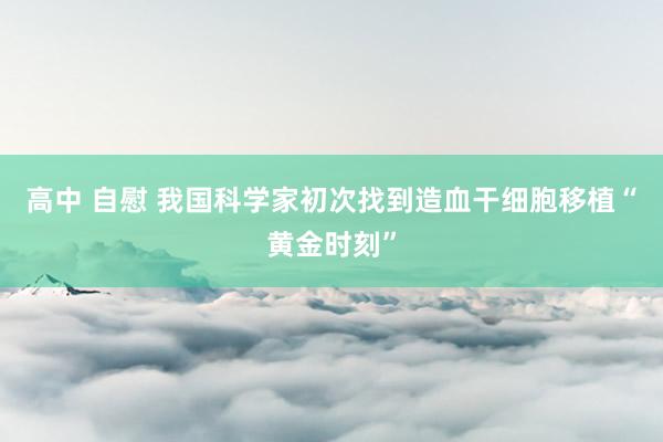 高中 自慰 我国科学家初次找到造血干细胞移植“黄金时刻”