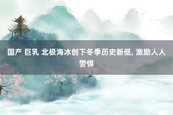 国产 巨乳 北极海冰创下冬季历史新低， 激励人人警惕