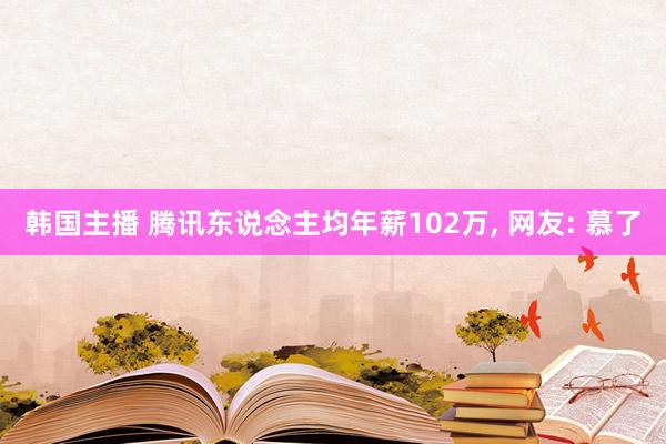 韩国主播 腾讯东说念主均年薪102万， 网友: 慕了