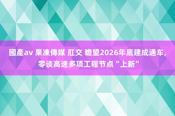 國產av 果凍傳媒 肛交 瞻望2026年底建成通车， 零谈高速多项工程节点“上新”