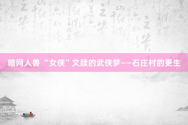暗网人兽 “女侠”文牍的武侠梦——石庄村的更生