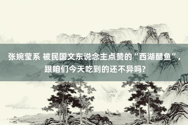 张婉莹系 被民国文东说念主点赞的“西湖醋鱼”， 跟咱们今天吃到的还不异吗?