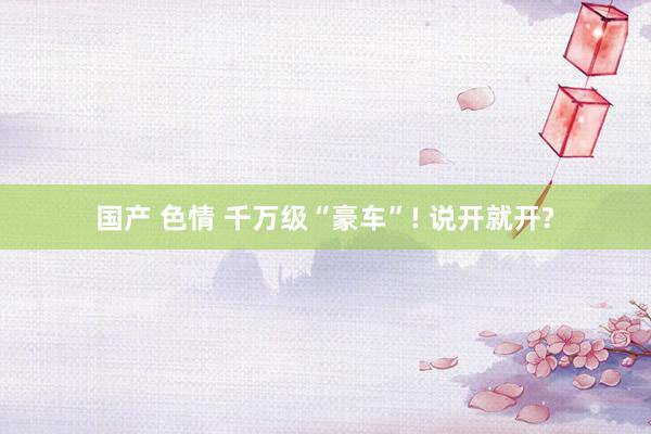 国产 色情 千万级“豪车”! 说开就开?
