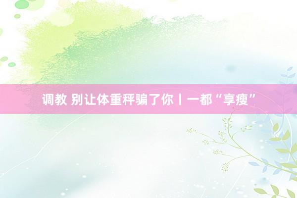 调教 别让体重秤骗了你丨一都“享瘦”