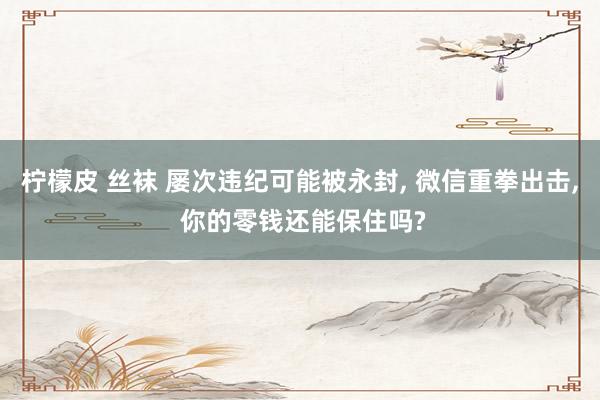 柠檬皮 丝袜 屡次违纪可能被永封， 微信重拳出击， 你的零钱还能保住吗?