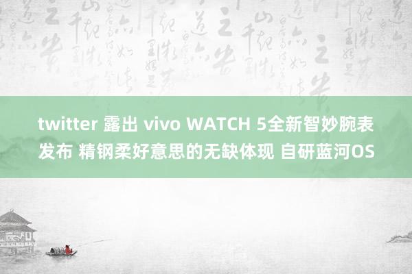 twitter 露出 vivo WATCH 5全新智妙腕表发布 精钢柔好意思的无缺体现 自研蓝河OS