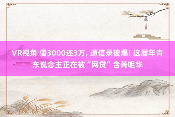 VR视角 借3000还3万， 通信录被爆! 这届年青东说念主正在被“网贷”含菁咀华