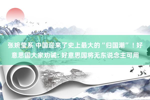 张婉莹系 中国迎来了史上最大的“归国潮” ! 好意思国大家劝诫: 好意思国将无东说念主可用