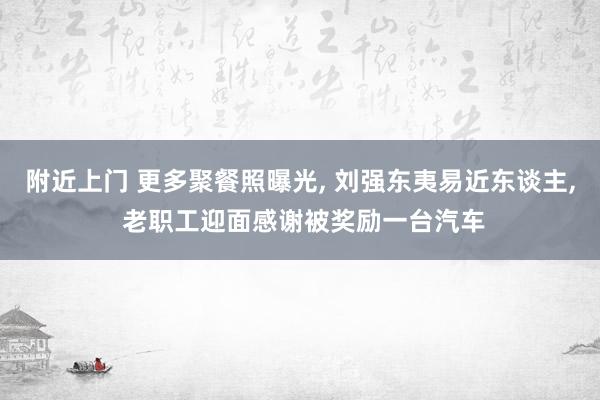 附近上门 更多聚餐照曝光， 刘强东夷易近东谈主， 老职工迎面感谢被奖励一台汽车