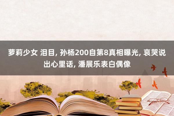 萝莉少女 泪目， 孙杨200自第8真相曝光， 哀哭说出心里话， 潘展乐表白偶像