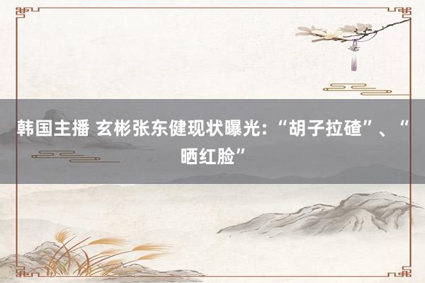 韩国主播 玄彬张东健现状曝光: “胡子拉碴”、“晒红脸”