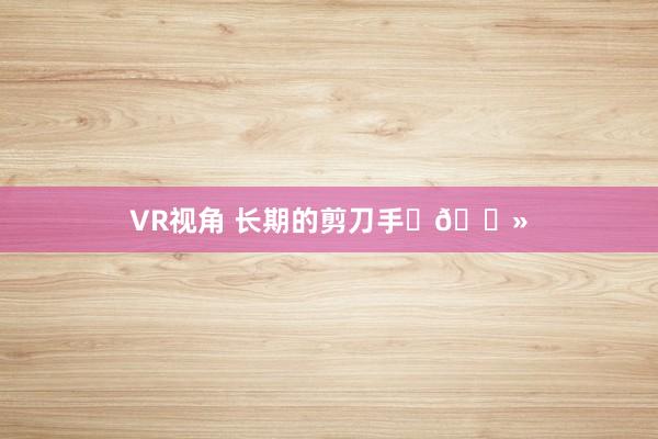 VR视角 长期的剪刀手✌🏻