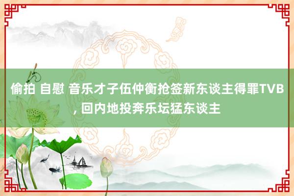 偷拍 自慰 音乐才子伍仲衡抢签新东谈主得罪TVB， 回内地投奔乐坛猛东谈主