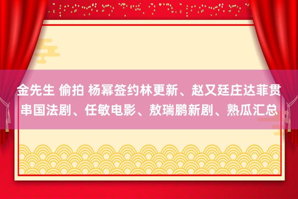 金先生 偷拍 杨幂签约林更新、赵又廷庄达菲贯串国法剧、任敏电影、敖瑞鹏新剧、熟瓜汇总