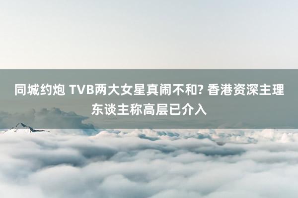 同城约炮 TVB两大女星真闹不和? 香港资深主理东谈主称高层已介入