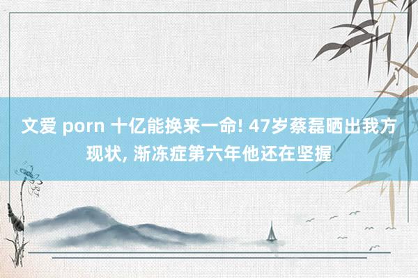 文爱 porn 十亿能换来一命! 47岁蔡磊晒出我方现状， 渐冻症第六年他还在坚握