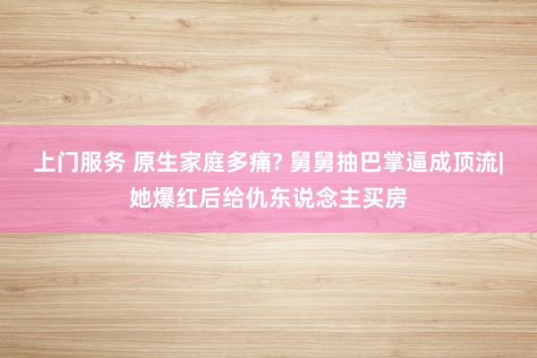 上门服务 原生家庭多痛? 舅舅抽巴掌逼成顶流|她爆红后给仇东说念主买房