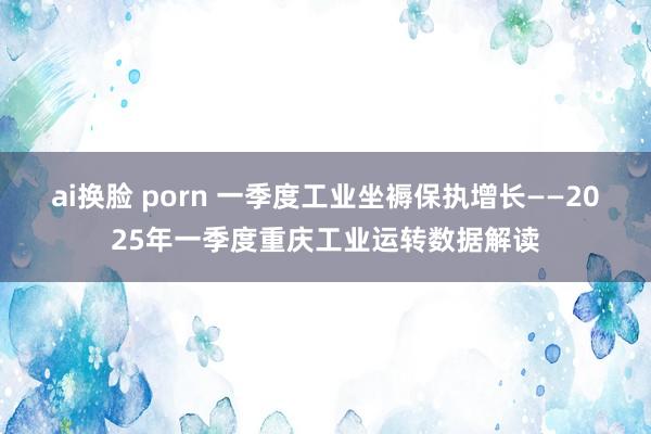 ai换脸 porn 一季度工业坐褥保执增长——2025年一季度重庆工业运转数据解读