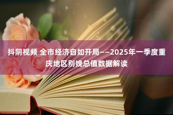 抖阴视频 全市经济自如开局——2025年一季度重庆地区别娩总值数据解读