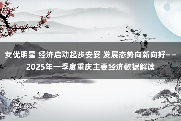女优明星 经济启动起步安妥 发展态势向新向好——2025年一季度重庆主要经济数据解读
