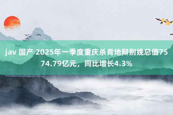 jav 国产 2025年一季度重庆杀青地辩别娩总值7574.79亿元，同比增长4.3%