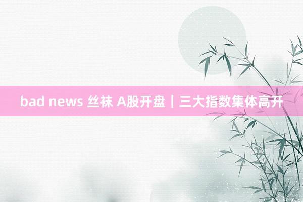 bad news 丝袜 A股开盘｜三大指数集体高开