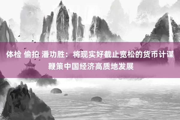 体检 偷拍 潘功胜：将现实好截止宽松的货币计谋 鞭策中国经济高质地发展