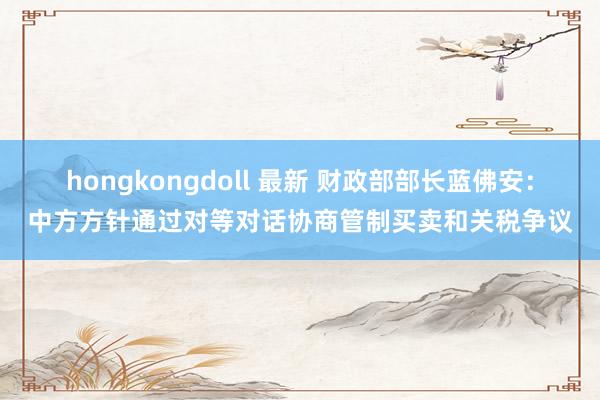hongkongdoll 最新 财政部部长蓝佛安：中方方针通过对等对话协商管制买卖和关税争议