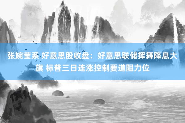 张婉莹系 好意思股收盘：好意思联储挥舞降息大旗 标普三日连涨控制要道阻力位